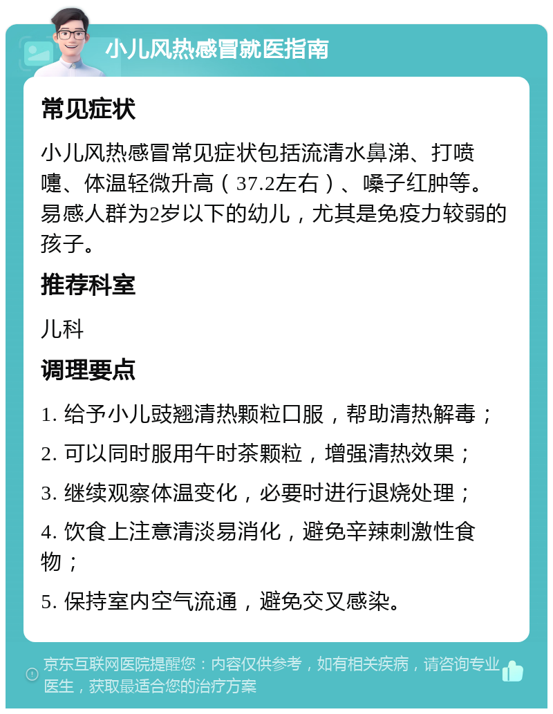 小儿风热感冒就医指南 常见症状 小儿风热感冒常见症状包括流清水鼻涕、打喷嚏、体温轻微升高（37.2左右）、嗓子红肿等。易感人群为2岁以下的幼儿，尤其是免疫力较弱的孩子。 推荐科室 儿科 调理要点 1. 给予小儿豉翘清热颗粒口服，帮助清热解毒； 2. 可以同时服用午时茶颗粒，增强清热效果； 3. 继续观察体温变化，必要时进行退烧处理； 4. 饮食上注意清淡易消化，避免辛辣刺激性食物； 5. 保持室内空气流通，避免交叉感染。