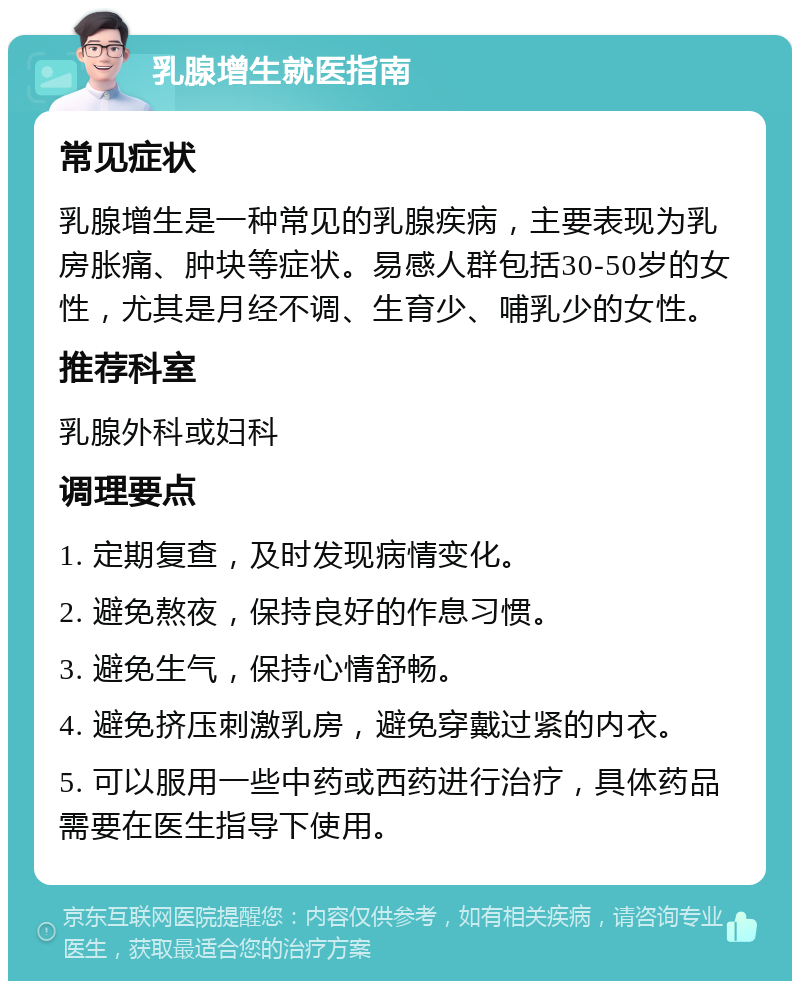 乳腺增生就医指南 常见症状 乳腺增生是一种常见的乳腺疾病，主要表现为乳房胀痛、肿块等症状。易感人群包括30-50岁的女性，尤其是月经不调、生育少、哺乳少的女性。 推荐科室 乳腺外科或妇科 调理要点 1. 定期复查，及时发现病情变化。 2. 避免熬夜，保持良好的作息习惯。 3. 避免生气，保持心情舒畅。 4. 避免挤压刺激乳房，避免穿戴过紧的内衣。 5. 可以服用一些中药或西药进行治疗，具体药品需要在医生指导下使用。