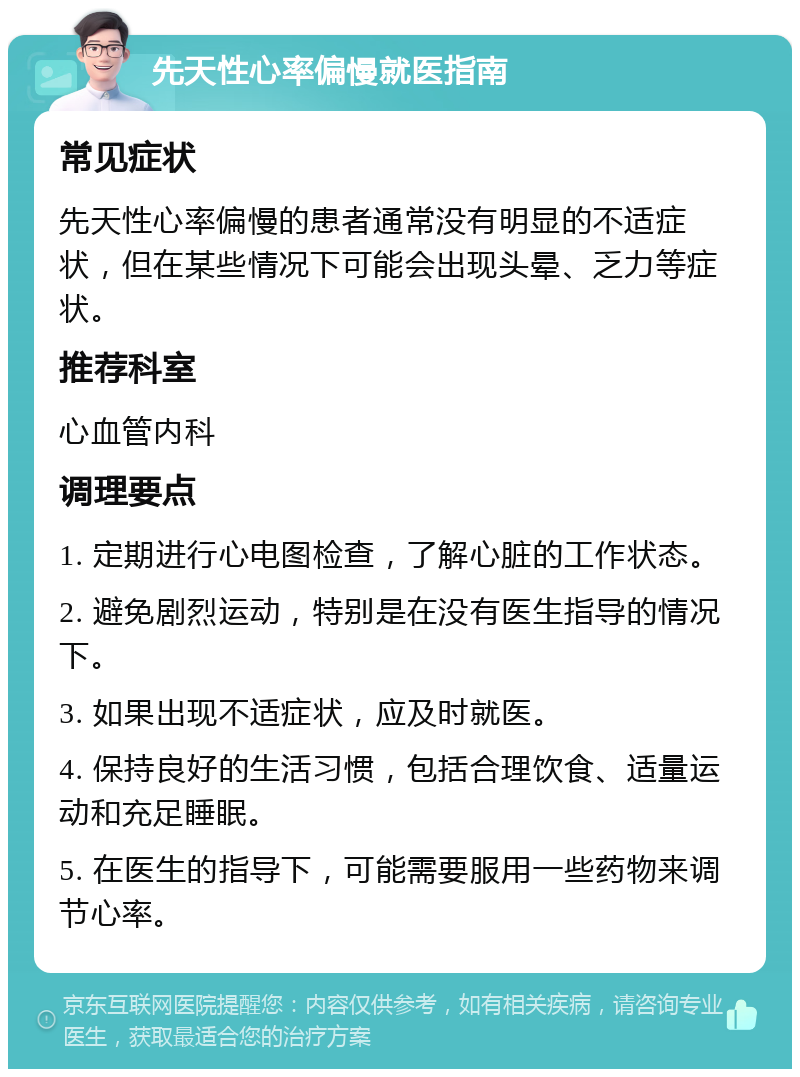 先天性心率偏慢就医指南 常见症状 先天性心率偏慢的患者通常没有明显的不适症状，但在某些情况下可能会出现头晕、乏力等症状。 推荐科室 心血管内科 调理要点 1. 定期进行心电图检查，了解心脏的工作状态。 2. 避免剧烈运动，特别是在没有医生指导的情况下。 3. 如果出现不适症状，应及时就医。 4. 保持良好的生活习惯，包括合理饮食、适量运动和充足睡眠。 5. 在医生的指导下，可能需要服用一些药物来调节心率。