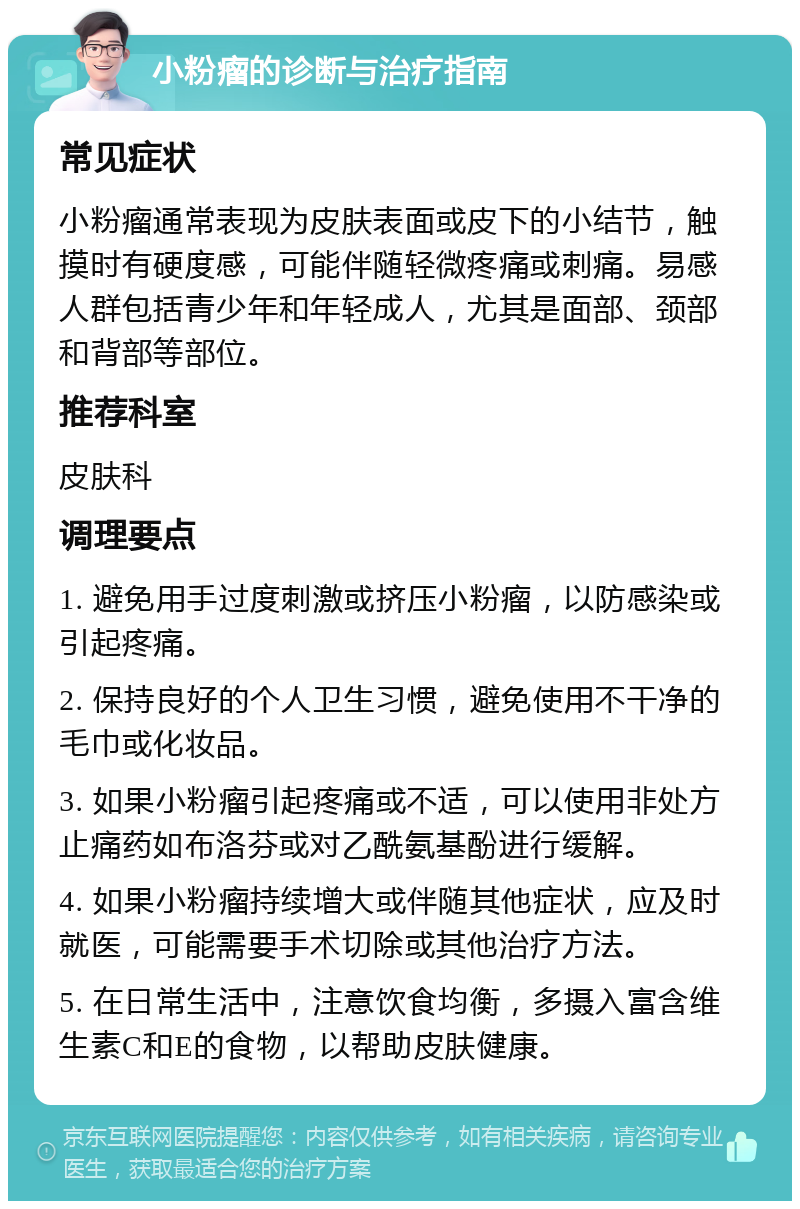 小粉瘤的诊断与治疗指南 常见症状 小粉瘤通常表现为皮肤表面或皮下的小结节，触摸时有硬度感，可能伴随轻微疼痛或刺痛。易感人群包括青少年和年轻成人，尤其是面部、颈部和背部等部位。 推荐科室 皮肤科 调理要点 1. 避免用手过度刺激或挤压小粉瘤，以防感染或引起疼痛。 2. 保持良好的个人卫生习惯，避免使用不干净的毛巾或化妆品。 3. 如果小粉瘤引起疼痛或不适，可以使用非处方止痛药如布洛芬或对乙酰氨基酚进行缓解。 4. 如果小粉瘤持续增大或伴随其他症状，应及时就医，可能需要手术切除或其他治疗方法。 5. 在日常生活中，注意饮食均衡，多摄入富含维生素C和E的食物，以帮助皮肤健康。