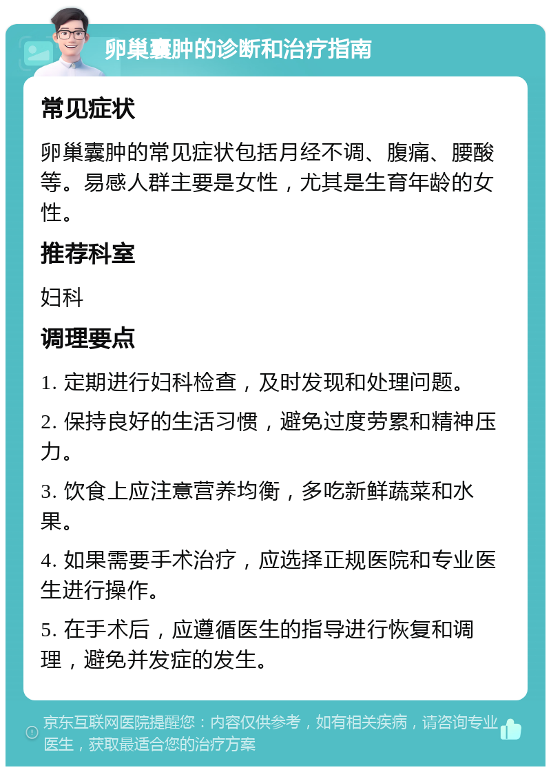 卵巢囊肿的诊断和治疗指南 常见症状 卵巢囊肿的常见症状包括月经不调、腹痛、腰酸等。易感人群主要是女性，尤其是生育年龄的女性。 推荐科室 妇科 调理要点 1. 定期进行妇科检查，及时发现和处理问题。 2. 保持良好的生活习惯，避免过度劳累和精神压力。 3. 饮食上应注意营养均衡，多吃新鲜蔬菜和水果。 4. 如果需要手术治疗，应选择正规医院和专业医生进行操作。 5. 在手术后，应遵循医生的指导进行恢复和调理，避免并发症的发生。