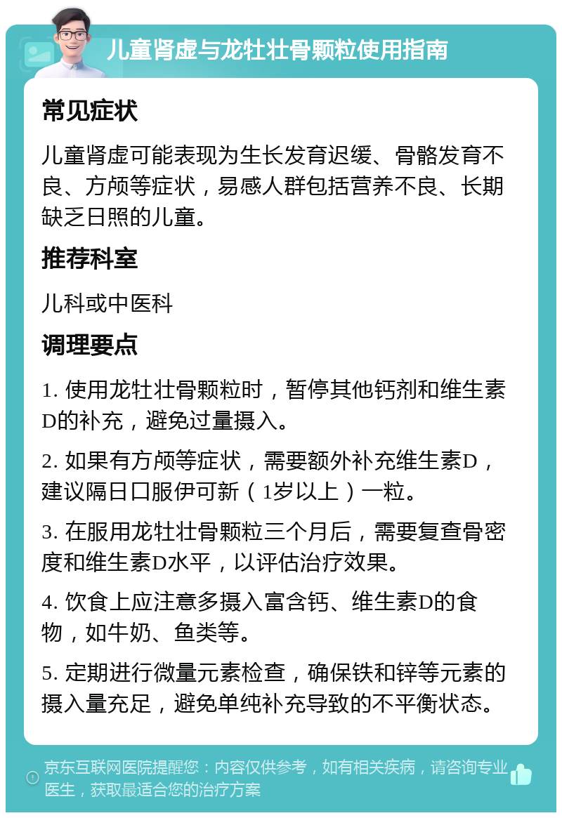 儿童肾虚与龙牡壮骨颗粒使用指南 常见症状 儿童肾虚可能表现为生长发育迟缓、骨骼发育不良、方颅等症状，易感人群包括营养不良、长期缺乏日照的儿童。 推荐科室 儿科或中医科 调理要点 1. 使用龙牡壮骨颗粒时，暂停其他钙剂和维生素D的补充，避免过量摄入。 2. 如果有方颅等症状，需要额外补充维生素D，建议隔日口服伊可新（1岁以上）一粒。 3. 在服用龙牡壮骨颗粒三个月后，需要复查骨密度和维生素D水平，以评估治疗效果。 4. 饮食上应注意多摄入富含钙、维生素D的食物，如牛奶、鱼类等。 5. 定期进行微量元素检查，确保铁和锌等元素的摄入量充足，避免单纯补充导致的不平衡状态。