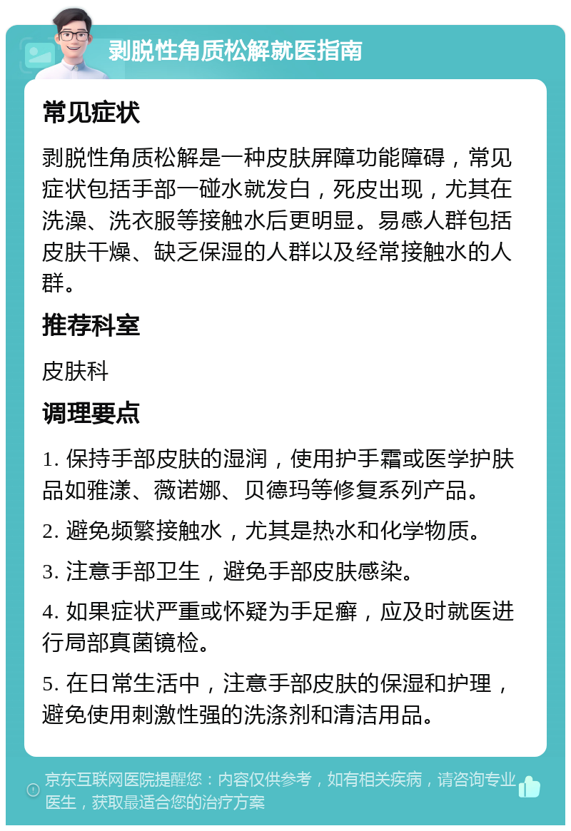 剥脱性角质松解就医指南 常见症状 剥脱性角质松解是一种皮肤屏障功能障碍，常见症状包括手部一碰水就发白，死皮出现，尤其在洗澡、洗衣服等接触水后更明显。易感人群包括皮肤干燥、缺乏保湿的人群以及经常接触水的人群。 推荐科室 皮肤科 调理要点 1. 保持手部皮肤的湿润，使用护手霜或医学护肤品如雅漾、薇诺娜、贝德玛等修复系列产品。 2. 避免频繁接触水，尤其是热水和化学物质。 3. 注意手部卫生，避免手部皮肤感染。 4. 如果症状严重或怀疑为手足癣，应及时就医进行局部真菌镜检。 5. 在日常生活中，注意手部皮肤的保湿和护理，避免使用刺激性强的洗涤剂和清洁用品。