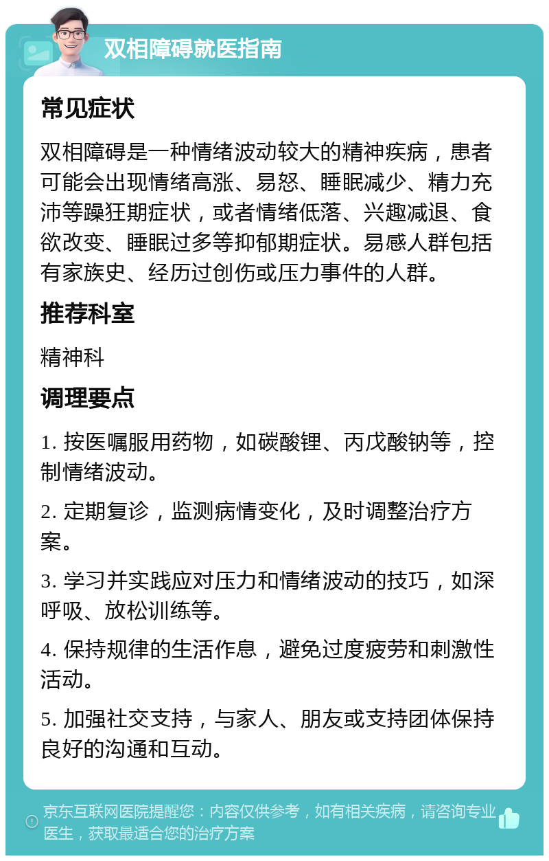 双相障碍就医指南 常见症状 双相障碍是一种情绪波动较大的精神疾病，患者可能会出现情绪高涨、易怒、睡眠减少、精力充沛等躁狂期症状，或者情绪低落、兴趣减退、食欲改变、睡眠过多等抑郁期症状。易感人群包括有家族史、经历过创伤或压力事件的人群。 推荐科室 精神科 调理要点 1. 按医嘱服用药物，如碳酸锂、丙戊酸钠等，控制情绪波动。 2. 定期复诊，监测病情变化，及时调整治疗方案。 3. 学习并实践应对压力和情绪波动的技巧，如深呼吸、放松训练等。 4. 保持规律的生活作息，避免过度疲劳和刺激性活动。 5. 加强社交支持，与家人、朋友或支持团体保持良好的沟通和互动。