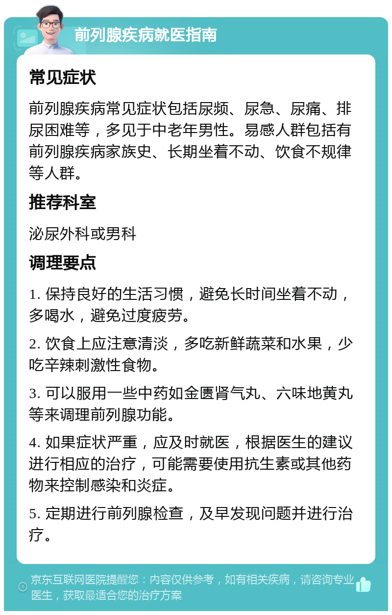 前列腺疾病就医指南 常见症状 前列腺疾病常见症状包括尿频、尿急、尿痛、排尿困难等，多见于中老年男性。易感人群包括有前列腺疾病家族史、长期坐着不动、饮食不规律等人群。 推荐科室 泌尿外科或男科 调理要点 1. 保持良好的生活习惯，避免长时间坐着不动，多喝水，避免过度疲劳。 2. 饮食上应注意清淡，多吃新鲜蔬菜和水果，少吃辛辣刺激性食物。 3. 可以服用一些中药如金匮肾气丸、六味地黄丸等来调理前列腺功能。 4. 如果症状严重，应及时就医，根据医生的建议进行相应的治疗，可能需要使用抗生素或其他药物来控制感染和炎症。 5. 定期进行前列腺检查，及早发现问题并进行治疗。