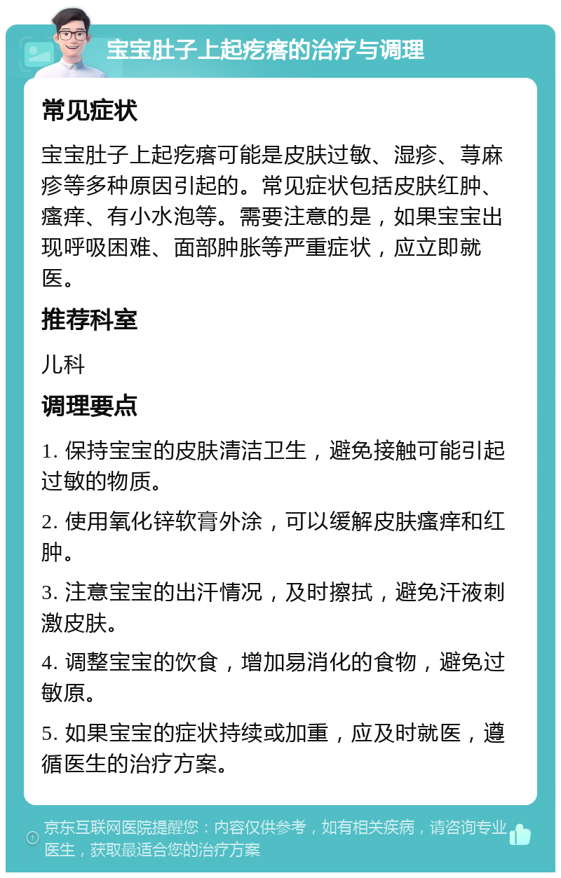 宝宝肚子上起疙瘩的治疗与调理 常见症状 宝宝肚子上起疙瘩可能是皮肤过敏、湿疹、荨麻疹等多种原因引起的。常见症状包括皮肤红肿、瘙痒、有小水泡等。需要注意的是，如果宝宝出现呼吸困难、面部肿胀等严重症状，应立即就医。 推荐科室 儿科 调理要点 1. 保持宝宝的皮肤清洁卫生，避免接触可能引起过敏的物质。 2. 使用氧化锌软膏外涂，可以缓解皮肤瘙痒和红肿。 3. 注意宝宝的出汗情况，及时擦拭，避免汗液刺激皮肤。 4. 调整宝宝的饮食，增加易消化的食物，避免过敏原。 5. 如果宝宝的症状持续或加重，应及时就医，遵循医生的治疗方案。