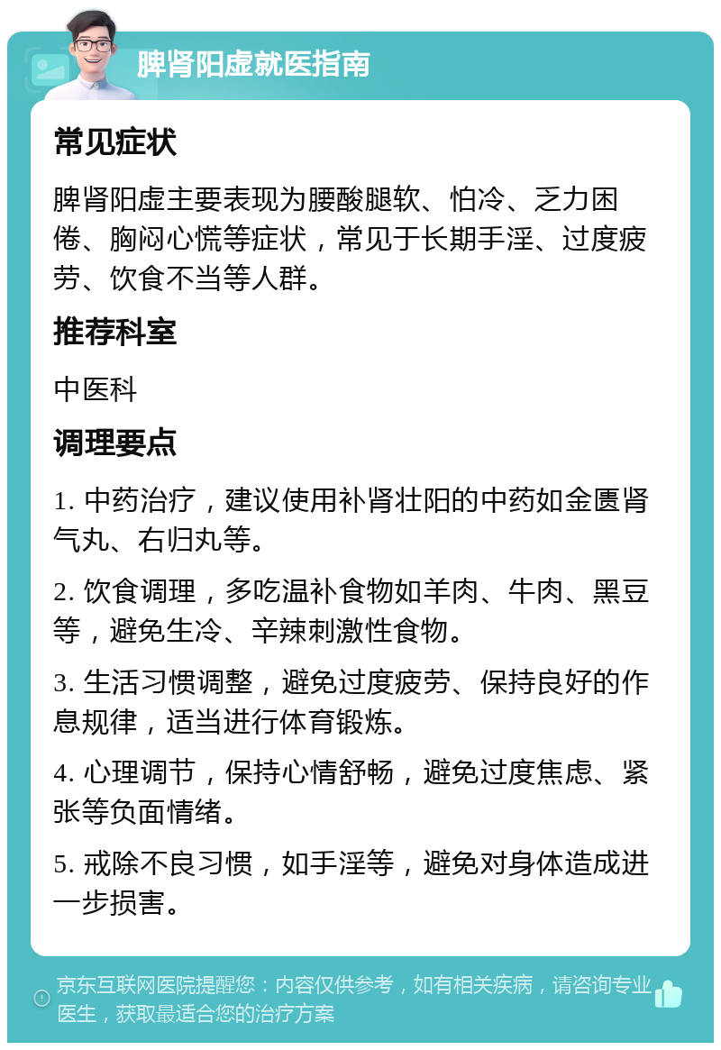 脾肾阳虚就医指南 常见症状 脾肾阳虚主要表现为腰酸腿软、怕冷、乏力困倦、胸闷心慌等症状，常见于长期手淫、过度疲劳、饮食不当等人群。 推荐科室 中医科 调理要点 1. 中药治疗，建议使用补肾壮阳的中药如金匮肾气丸、右归丸等。 2. 饮食调理，多吃温补食物如羊肉、牛肉、黑豆等，避免生冷、辛辣刺激性食物。 3. 生活习惯调整，避免过度疲劳、保持良好的作息规律，适当进行体育锻炼。 4. 心理调节，保持心情舒畅，避免过度焦虑、紧张等负面情绪。 5. 戒除不良习惯，如手淫等，避免对身体造成进一步损害。