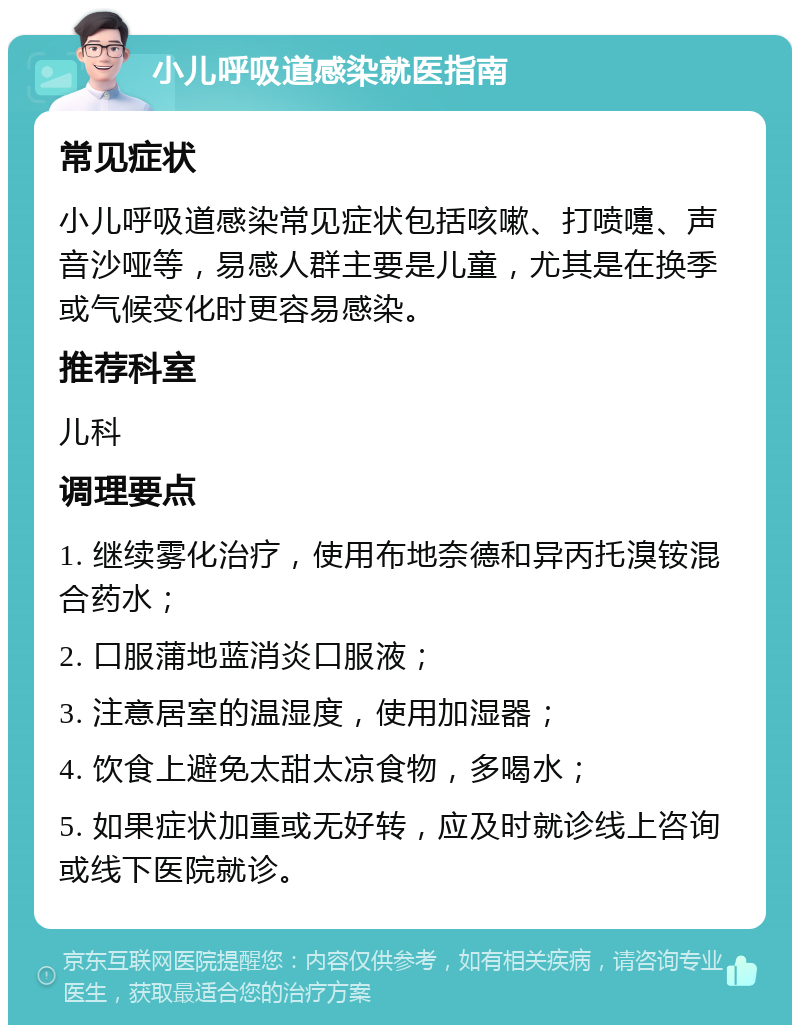 小儿呼吸道感染就医指南 常见症状 小儿呼吸道感染常见症状包括咳嗽、打喷嚏、声音沙哑等，易感人群主要是儿童，尤其是在换季或气候变化时更容易感染。 推荐科室 儿科 调理要点 1. 继续雾化治疗，使用布地奈德和异丙托溴铵混合药水； 2. 口服蒲地蓝消炎口服液； 3. 注意居室的温湿度，使用加湿器； 4. 饮食上避免太甜太凉食物，多喝水； 5. 如果症状加重或无好转，应及时就诊线上咨询或线下医院就诊。