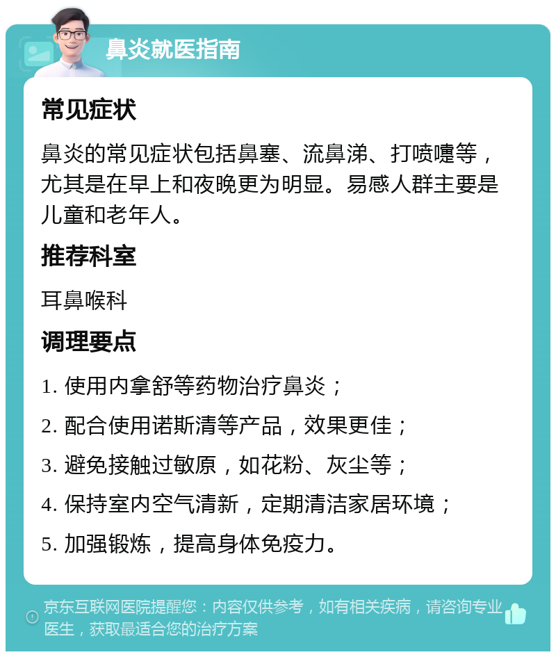 鼻炎就医指南 常见症状 鼻炎的常见症状包括鼻塞、流鼻涕、打喷嚏等，尤其是在早上和夜晚更为明显。易感人群主要是儿童和老年人。 推荐科室 耳鼻喉科 调理要点 1. 使用内拿舒等药物治疗鼻炎； 2. 配合使用诺斯清等产品，效果更佳； 3. 避免接触过敏原，如花粉、灰尘等； 4. 保持室内空气清新，定期清洁家居环境； 5. 加强锻炼，提高身体免疫力。