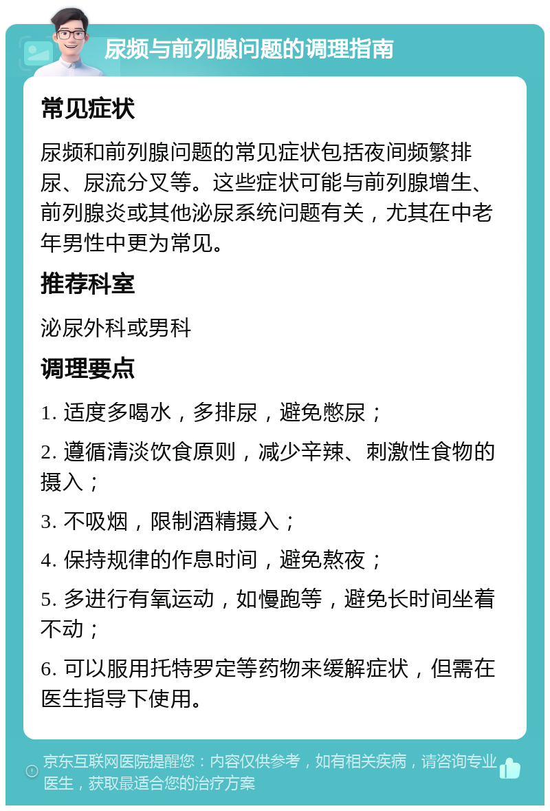 尿频与前列腺问题的调理指南 常见症状 尿频和前列腺问题的常见症状包括夜间频繁排尿、尿流分叉等。这些症状可能与前列腺增生、前列腺炎或其他泌尿系统问题有关，尤其在中老年男性中更为常见。 推荐科室 泌尿外科或男科 调理要点 1. 适度多喝水，多排尿，避免憋尿； 2. 遵循清淡饮食原则，减少辛辣、刺激性食物的摄入； 3. 不吸烟，限制酒精摄入； 4. 保持规律的作息时间，避免熬夜； 5. 多进行有氧运动，如慢跑等，避免长时间坐着不动； 6. 可以服用托特罗定等药物来缓解症状，但需在医生指导下使用。