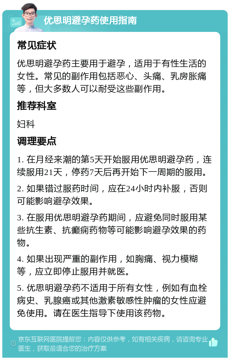 优思明避孕药使用指南 常见症状 优思明避孕药主要用于避孕，适用于有性生活的女性。常见的副作用包括恶心、头痛、乳房胀痛等，但大多数人可以耐受这些副作用。 推荐科室 妇科 调理要点 1. 在月经来潮的第5天开始服用优思明避孕药，连续服用21天，停药7天后再开始下一周期的服用。 2. 如果错过服药时间，应在24小时内补服，否则可能影响避孕效果。 3. 在服用优思明避孕药期间，应避免同时服用某些抗生素、抗癫痫药物等可能影响避孕效果的药物。 4. 如果出现严重的副作用，如胸痛、视力模糊等，应立即停止服用并就医。 5. 优思明避孕药不适用于所有女性，例如有血栓病史、乳腺癌或其他激素敏感性肿瘤的女性应避免使用。请在医生指导下使用该药物。