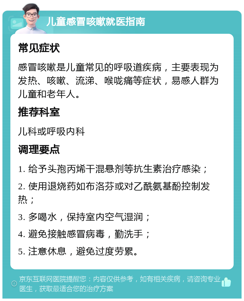 儿童感冒咳嗽就医指南 常见症状 感冒咳嗽是儿童常见的呼吸道疾病，主要表现为发热、咳嗽、流涕、喉咙痛等症状，易感人群为儿童和老年人。 推荐科室 儿科或呼吸内科 调理要点 1. 给予头孢丙烯干混悬剂等抗生素治疗感染； 2. 使用退烧药如布洛芬或对乙酰氨基酚控制发热； 3. 多喝水，保持室内空气湿润； 4. 避免接触感冒病毒，勤洗手； 5. 注意休息，避免过度劳累。