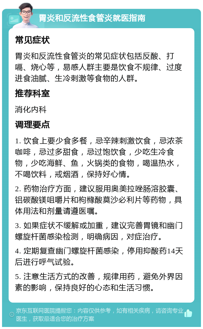 胃炎和反流性食管炎就医指南 常见症状 胃炎和反流性食管炎的常见症状包括反酸、打嗝、烧心等，易感人群主要是饮食不规律、过度进食油腻、生冷刺激等食物的人群。 推荐科室 消化内科 调理要点 1. 饮食上要少食多餐，忌辛辣刺激饮食，忌浓茶咖啡，忌过多甜食，忌过饱饮食，少吃生冷食物，少吃海鲜、鱼，火锅类的食物，喝温热水，不喝饮料，戒烟酒，保持好心情。 2. 药物治疗方面，建议服用奥美拉唑肠溶胶囊、铝碳酸镁咀嚼片和枸橼酸莫沙必利片等药物，具体用法和剂量请遵医嘱。 3. 如果症状不缓解或加重，建议完善胃镜和幽门螺旋杆菌感染检测，明确病因，对症治疗。 4. 定期复查幽门螺旋杆菌感染，停用抑酸药14天后进行呼气试验。 5. 注意生活方式的改善，规律用药，避免外界因素的影响，保持良好的心态和生活习惯。