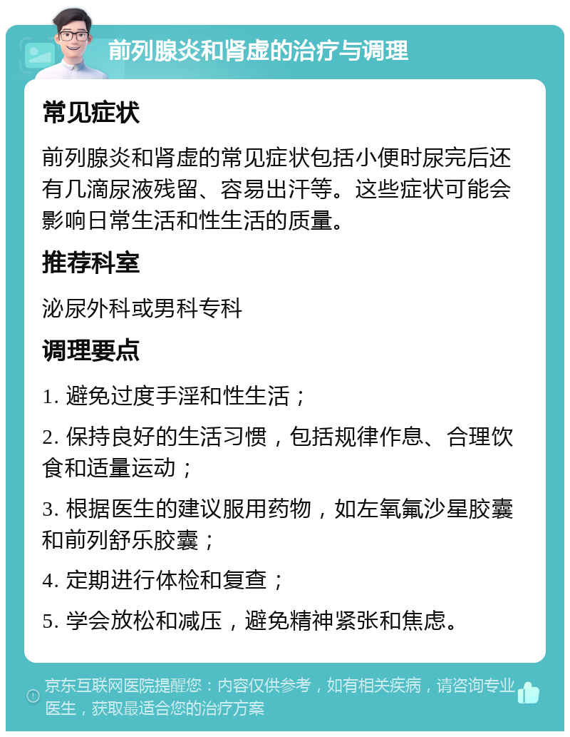 前列腺炎和肾虚的治疗与调理 常见症状 前列腺炎和肾虚的常见症状包括小便时尿完后还有几滴尿液残留、容易出汗等。这些症状可能会影响日常生活和性生活的质量。 推荐科室 泌尿外科或男科专科 调理要点 1. 避免过度手淫和性生活； 2. 保持良好的生活习惯，包括规律作息、合理饮食和适量运动； 3. 根据医生的建议服用药物，如左氧氟沙星胶囊和前列舒乐胶囊； 4. 定期进行体检和复查； 5. 学会放松和减压，避免精神紧张和焦虑。