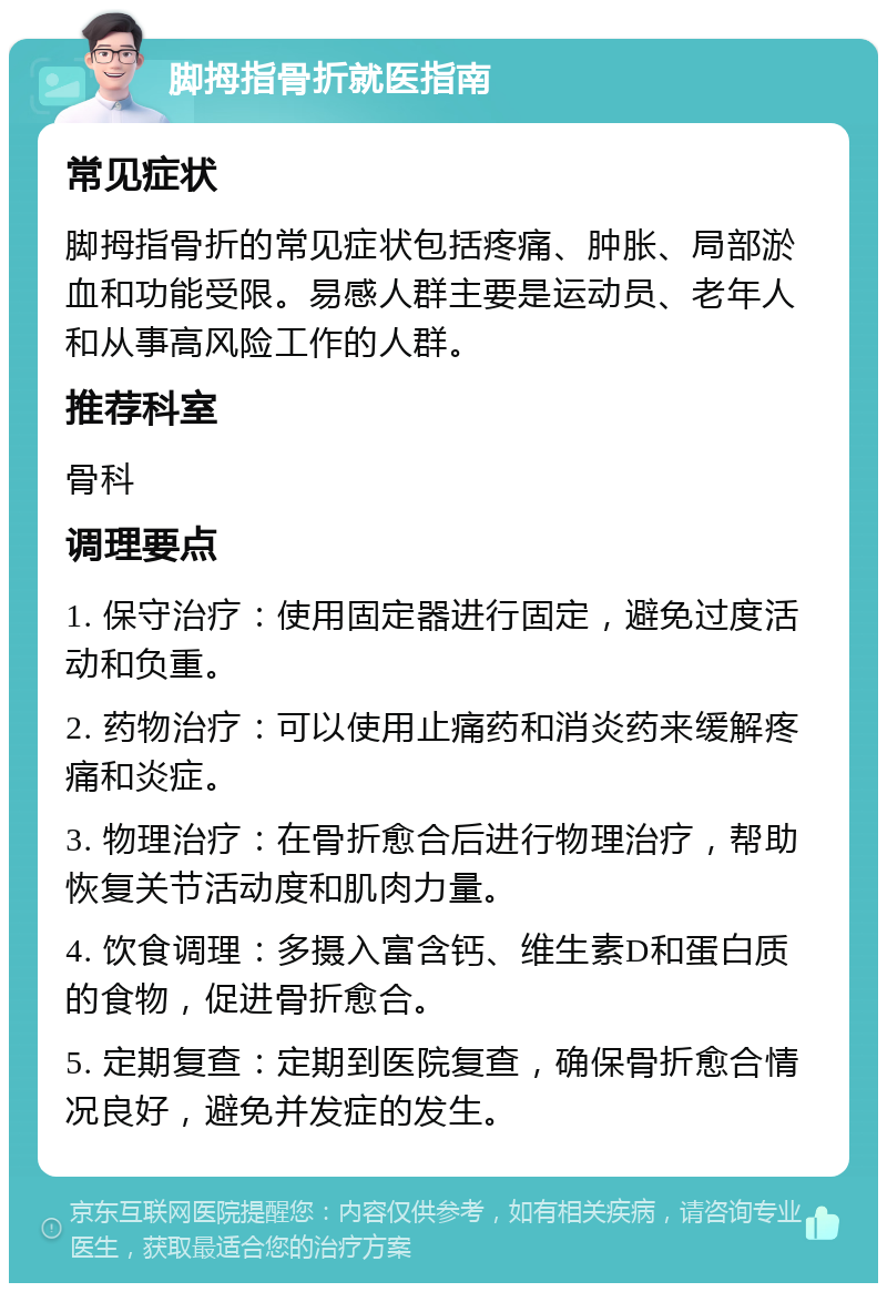 脚拇指骨折就医指南 常见症状 脚拇指骨折的常见症状包括疼痛、肿胀、局部淤血和功能受限。易感人群主要是运动员、老年人和从事高风险工作的人群。 推荐科室 骨科 调理要点 1. 保守治疗：使用固定器进行固定，避免过度活动和负重。 2. 药物治疗：可以使用止痛药和消炎药来缓解疼痛和炎症。 3. 物理治疗：在骨折愈合后进行物理治疗，帮助恢复关节活动度和肌肉力量。 4. 饮食调理：多摄入富含钙、维生素D和蛋白质的食物，促进骨折愈合。 5. 定期复查：定期到医院复查，确保骨折愈合情况良好，避免并发症的发生。