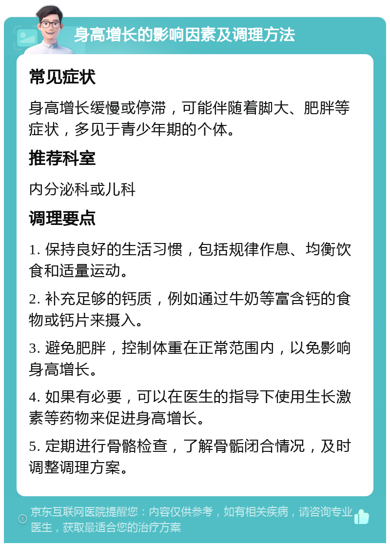 身高增长的影响因素及调理方法 常见症状 身高增长缓慢或停滞，可能伴随着脚大、肥胖等症状，多见于青少年期的个体。 推荐科室 内分泌科或儿科 调理要点 1. 保持良好的生活习惯，包括规律作息、均衡饮食和适量运动。 2. 补充足够的钙质，例如通过牛奶等富含钙的食物或钙片来摄入。 3. 避免肥胖，控制体重在正常范围内，以免影响身高增长。 4. 如果有必要，可以在医生的指导下使用生长激素等药物来促进身高增长。 5. 定期进行骨骼检查，了解骨骺闭合情况，及时调整调理方案。