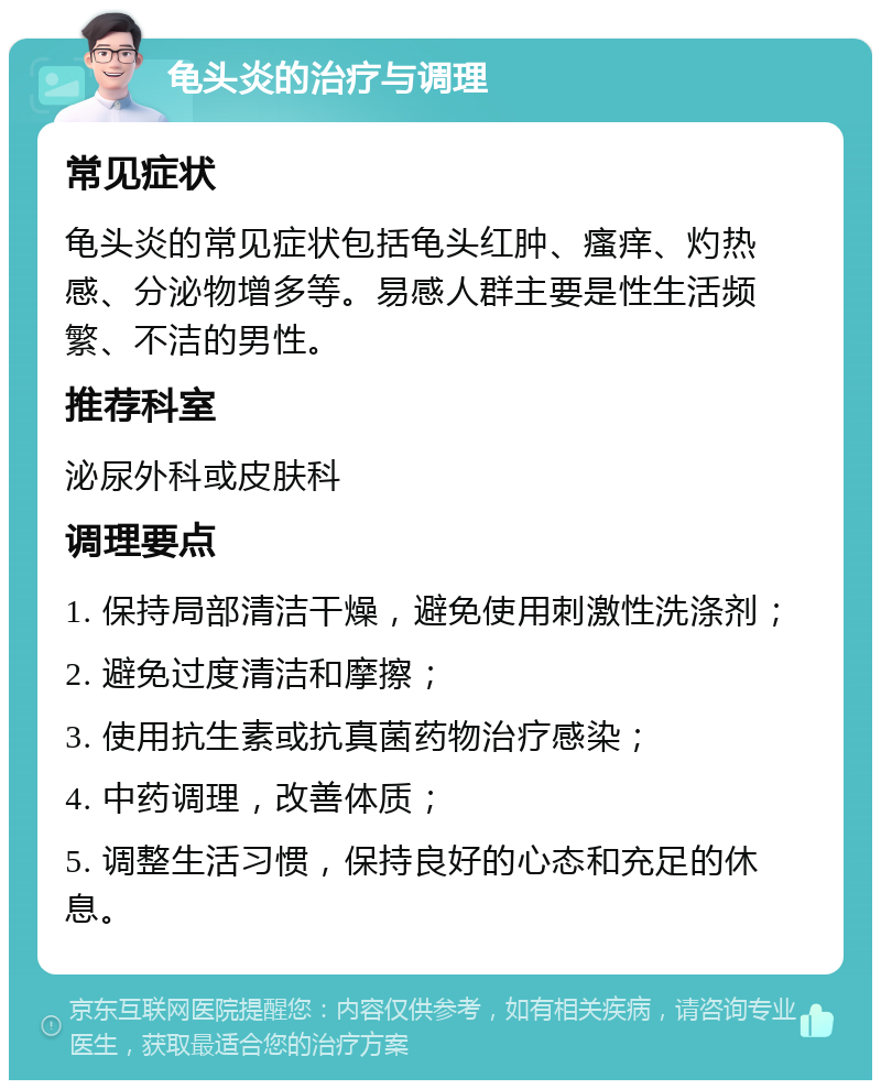 龟头炎的治疗与调理 常见症状 龟头炎的常见症状包括龟头红肿、瘙痒、灼热感、分泌物增多等。易感人群主要是性生活频繁、不洁的男性。 推荐科室 泌尿外科或皮肤科 调理要点 1. 保持局部清洁干燥，避免使用刺激性洗涤剂； 2. 避免过度清洁和摩擦； 3. 使用抗生素或抗真菌药物治疗感染； 4. 中药调理，改善体质； 5. 调整生活习惯，保持良好的心态和充足的休息。