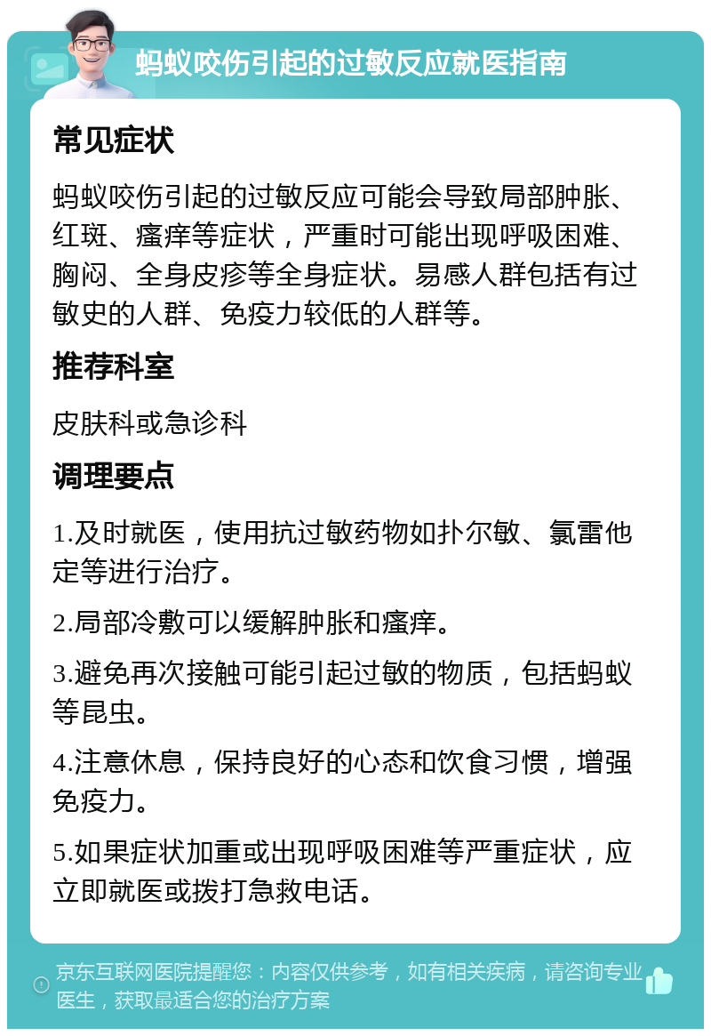 蚂蚁咬伤引起的过敏反应就医指南 常见症状 蚂蚁咬伤引起的过敏反应可能会导致局部肿胀、红斑、瘙痒等症状，严重时可能出现呼吸困难、胸闷、全身皮疹等全身症状。易感人群包括有过敏史的人群、免疫力较低的人群等。 推荐科室 皮肤科或急诊科 调理要点 1.及时就医，使用抗过敏药物如扑尔敏、氯雷他定等进行治疗。 2.局部冷敷可以缓解肿胀和瘙痒。 3.避免再次接触可能引起过敏的物质，包括蚂蚁等昆虫。 4.注意休息，保持良好的心态和饮食习惯，增强免疫力。 5.如果症状加重或出现呼吸困难等严重症状，应立即就医或拨打急救电话。