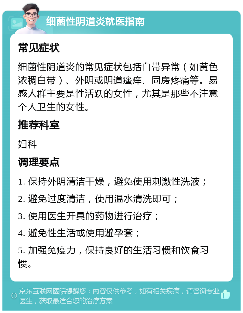 细菌性阴道炎就医指南 常见症状 细菌性阴道炎的常见症状包括白带异常（如黄色浓稠白带）、外阴或阴道瘙痒、同房疼痛等。易感人群主要是性活跃的女性，尤其是那些不注意个人卫生的女性。 推荐科室 妇科 调理要点 1. 保持外阴清洁干燥，避免使用刺激性洗液； 2. 避免过度清洁，使用温水清洗即可； 3. 使用医生开具的药物进行治疗； 4. 避免性生活或使用避孕套； 5. 加强免疫力，保持良好的生活习惯和饮食习惯。