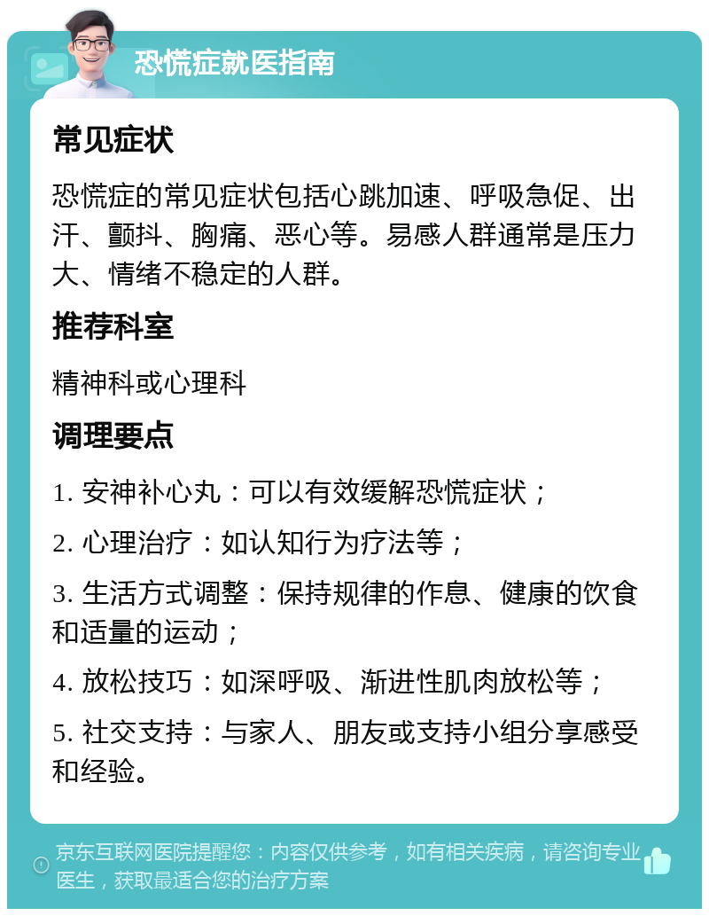 恐慌症就医指南 常见症状 恐慌症的常见症状包括心跳加速、呼吸急促、出汗、颤抖、胸痛、恶心等。易感人群通常是压力大、情绪不稳定的人群。 推荐科室 精神科或心理科 调理要点 1. 安神补心丸：可以有效缓解恐慌症状； 2. 心理治疗：如认知行为疗法等； 3. 生活方式调整：保持规律的作息、健康的饮食和适量的运动； 4. 放松技巧：如深呼吸、渐进性肌肉放松等； 5. 社交支持：与家人、朋友或支持小组分享感受和经验。