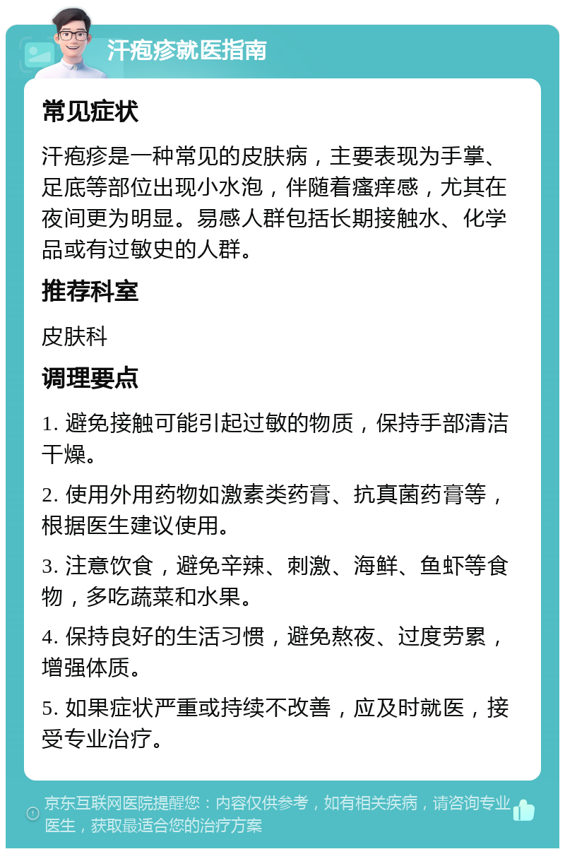 汗疱疹就医指南 常见症状 汗疱疹是一种常见的皮肤病，主要表现为手掌、足底等部位出现小水泡，伴随着瘙痒感，尤其在夜间更为明显。易感人群包括长期接触水、化学品或有过敏史的人群。 推荐科室 皮肤科 调理要点 1. 避免接触可能引起过敏的物质，保持手部清洁干燥。 2. 使用外用药物如激素类药膏、抗真菌药膏等，根据医生建议使用。 3. 注意饮食，避免辛辣、刺激、海鲜、鱼虾等食物，多吃蔬菜和水果。 4. 保持良好的生活习惯，避免熬夜、过度劳累，增强体质。 5. 如果症状严重或持续不改善，应及时就医，接受专业治疗。