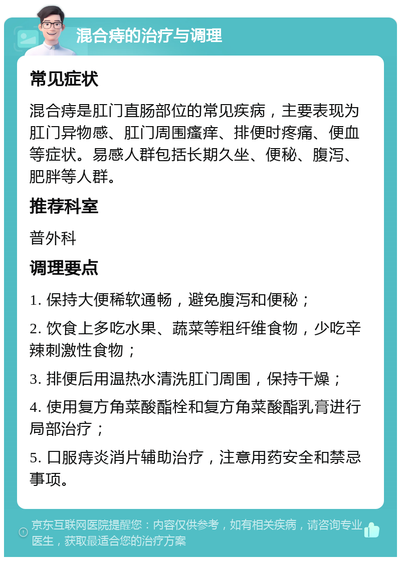 混合痔的治疗与调理 常见症状 混合痔是肛门直肠部位的常见疾病，主要表现为肛门异物感、肛门周围瘙痒、排便时疼痛、便血等症状。易感人群包括长期久坐、便秘、腹泻、肥胖等人群。 推荐科室 普外科 调理要点 1. 保持大便稀软通畅，避免腹泻和便秘； 2. 饮食上多吃水果、蔬菜等粗纤维食物，少吃辛辣刺激性食物； 3. 排便后用温热水清洗肛门周围，保持干燥； 4. 使用复方角菜酸酯栓和复方角菜酸酯乳膏进行局部治疗； 5. 口服痔炎消片辅助治疗，注意用药安全和禁忌事项。