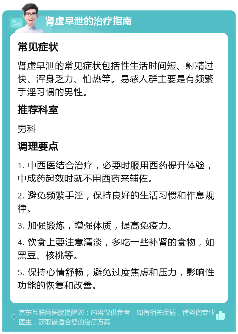 肾虚早泄的治疗指南 常见症状 肾虚早泄的常见症状包括性生活时间短、射精过快、浑身乏力、怕热等。易感人群主要是有频繁手淫习惯的男性。 推荐科室 男科 调理要点 1. 中西医结合治疗，必要时服用西药提升体验，中成药起效时就不用西药来辅佐。 2. 避免频繁手淫，保持良好的生活习惯和作息规律。 3. 加强锻炼，增强体质，提高免疫力。 4. 饮食上要注意清淡，多吃一些补肾的食物，如黑豆、核桃等。 5. 保持心情舒畅，避免过度焦虑和压力，影响性功能的恢复和改善。