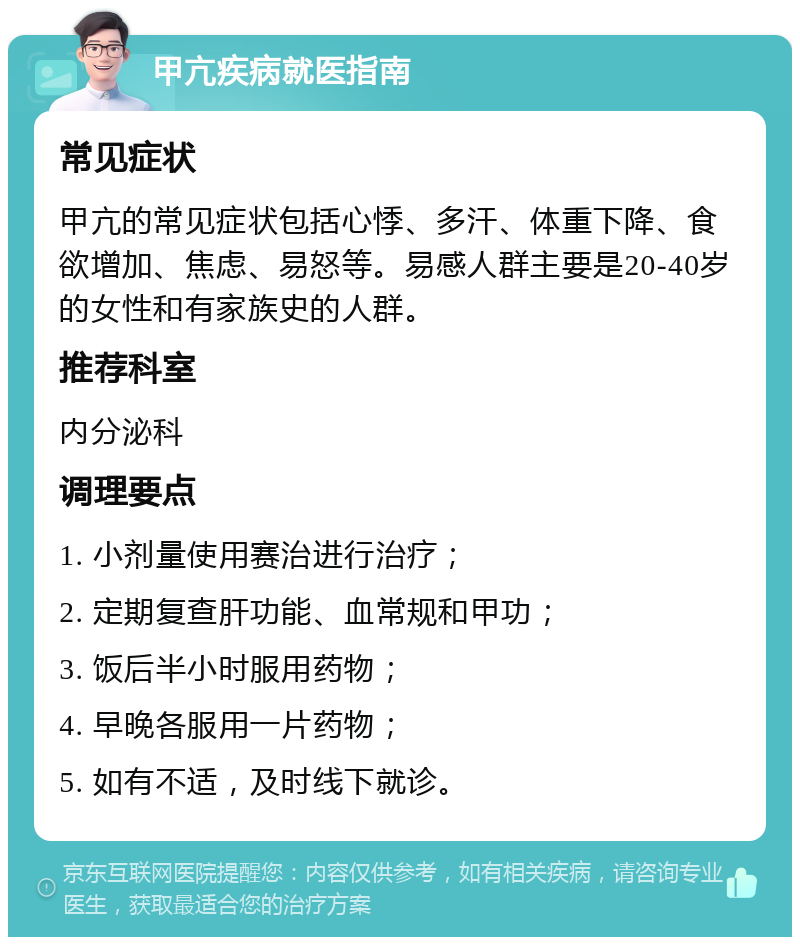 甲亢疾病就医指南 常见症状 甲亢的常见症状包括心悸、多汗、体重下降、食欲增加、焦虑、易怒等。易感人群主要是20-40岁的女性和有家族史的人群。 推荐科室 内分泌科 调理要点 1. 小剂量使用赛治进行治疗； 2. 定期复查肝功能、血常规和甲功； 3. 饭后半小时服用药物； 4. 早晚各服用一片药物； 5. 如有不适，及时线下就诊。