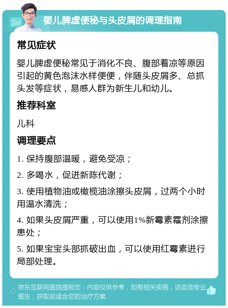 婴儿脾虚便秘与头皮屑的调理指南 常见症状 婴儿脾虚便秘常见于消化不良、腹部着凉等原因引起的黄色泡沫水样便便，伴随头皮屑多、总抓头发等症状，易感人群为新生儿和幼儿。 推荐科室 儿科 调理要点 1. 保持腹部温暖，避免受凉； 2. 多喝水，促进新陈代谢； 3. 使用植物油或橄榄油涂擦头皮屑，过两个小时用温水清洗； 4. 如果头皮屑严重，可以使用1%新霉素霜剂涂擦患处； 5. 如果宝宝头部抓破出血，可以使用红霉素进行局部处理。