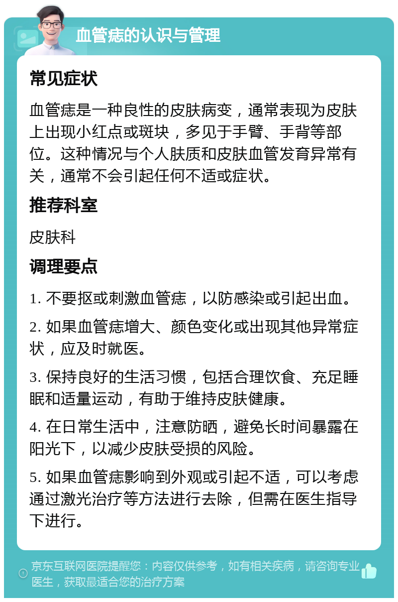 血管痣的认识与管理 常见症状 血管痣是一种良性的皮肤病变，通常表现为皮肤上出现小红点或斑块，多见于手臂、手背等部位。这种情况与个人肤质和皮肤血管发育异常有关，通常不会引起任何不适或症状。 推荐科室 皮肤科 调理要点 1. 不要抠或刺激血管痣，以防感染或引起出血。 2. 如果血管痣增大、颜色变化或出现其他异常症状，应及时就医。 3. 保持良好的生活习惯，包括合理饮食、充足睡眠和适量运动，有助于维持皮肤健康。 4. 在日常生活中，注意防晒，避免长时间暴露在阳光下，以减少皮肤受损的风险。 5. 如果血管痣影响到外观或引起不适，可以考虑通过激光治疗等方法进行去除，但需在医生指导下进行。