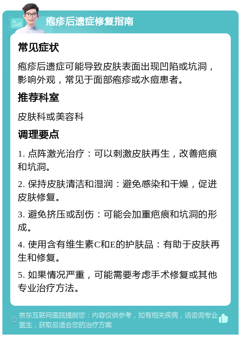 疱疹后遗症修复指南 常见症状 疱疹后遗症可能导致皮肤表面出现凹陷或坑洞，影响外观，常见于面部疱疹或水痘患者。 推荐科室 皮肤科或美容科 调理要点 1. 点阵激光治疗：可以刺激皮肤再生，改善疤痕和坑洞。 2. 保持皮肤清洁和湿润：避免感染和干燥，促进皮肤修复。 3. 避免挤压或刮伤：可能会加重疤痕和坑洞的形成。 4. 使用含有维生素C和E的护肤品：有助于皮肤再生和修复。 5. 如果情况严重，可能需要考虑手术修复或其他专业治疗方法。