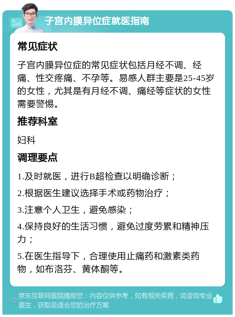 子宫内膜异位症就医指南 常见症状 子宫内膜异位症的常见症状包括月经不调、经痛、性交疼痛、不孕等。易感人群主要是25-45岁的女性，尤其是有月经不调、痛经等症状的女性需要警惕。 推荐科室 妇科 调理要点 1.及时就医，进行B超检查以明确诊断； 2.根据医生建议选择手术或药物治疗； 3.注意个人卫生，避免感染； 4.保持良好的生活习惯，避免过度劳累和精神压力； 5.在医生指导下，合理使用止痛药和激素类药物，如布洛芬、黄体酮等。