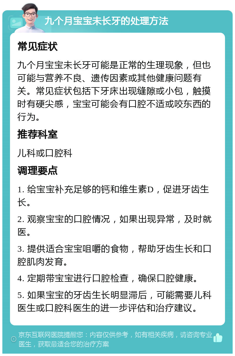 九个月宝宝未长牙的处理方法 常见症状 九个月宝宝未长牙可能是正常的生理现象，但也可能与营养不良、遗传因素或其他健康问题有关。常见症状包括下牙床出现缝隙或小包，触摸时有硬尖感，宝宝可能会有口腔不适或咬东西的行为。 推荐科室 儿科或口腔科 调理要点 1. 给宝宝补充足够的钙和维生素D，促进牙齿生长。 2. 观察宝宝的口腔情况，如果出现异常，及时就医。 3. 提供适合宝宝咀嚼的食物，帮助牙齿生长和口腔肌肉发育。 4. 定期带宝宝进行口腔检查，确保口腔健康。 5. 如果宝宝的牙齿生长明显滞后，可能需要儿科医生或口腔科医生的进一步评估和治疗建议。