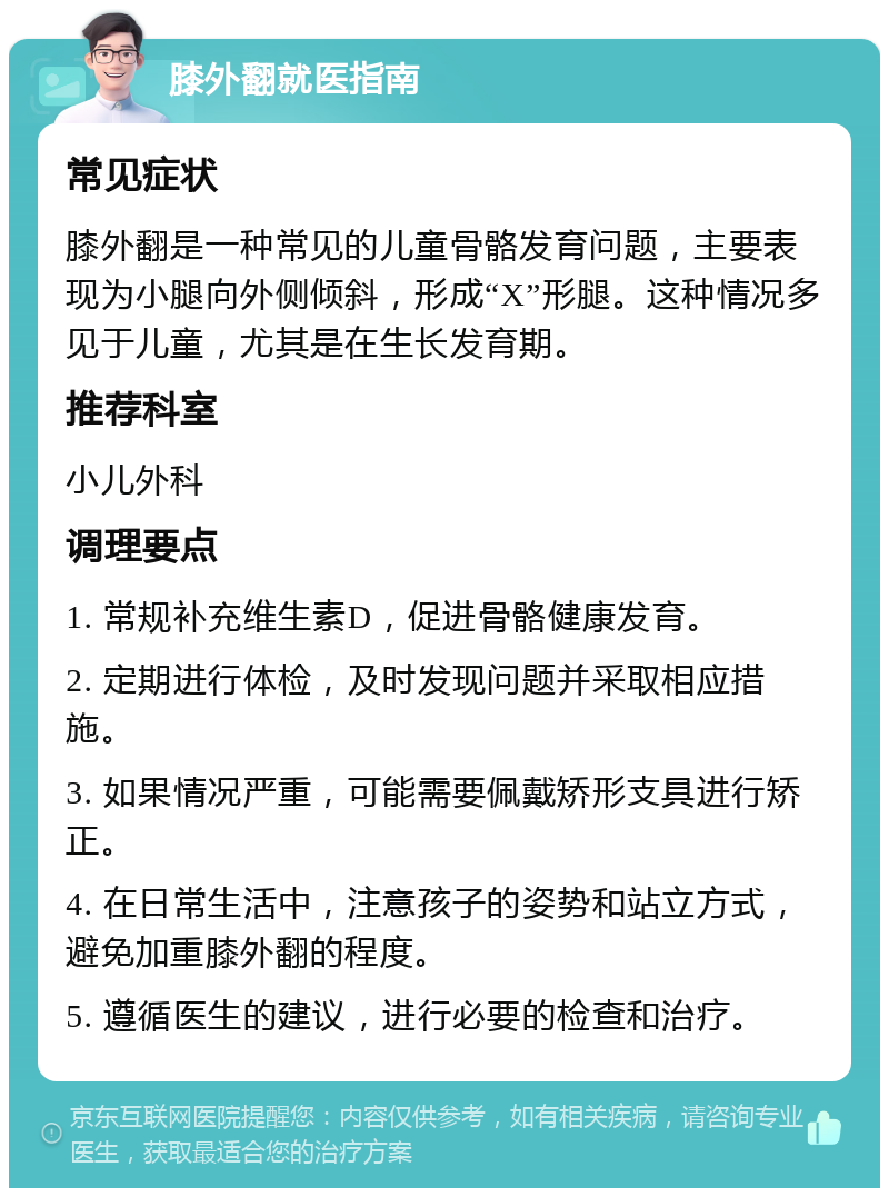 膝外翻就医指南 常见症状 膝外翻是一种常见的儿童骨骼发育问题，主要表现为小腿向外侧倾斜，形成“X”形腿。这种情况多见于儿童，尤其是在生长发育期。 推荐科室 小儿外科 调理要点 1. 常规补充维生素D，促进骨骼健康发育。 2. 定期进行体检，及时发现问题并采取相应措施。 3. 如果情况严重，可能需要佩戴矫形支具进行矫正。 4. 在日常生活中，注意孩子的姿势和站立方式，避免加重膝外翻的程度。 5. 遵循医生的建议，进行必要的检查和治疗。