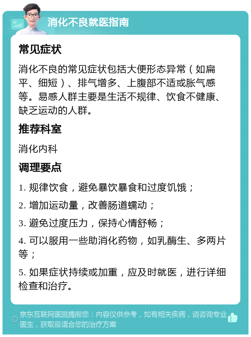 消化不良就医指南 常见症状 消化不良的常见症状包括大便形态异常（如扁平、细短）、排气增多、上腹部不适或胀气感等。易感人群主要是生活不规律、饮食不健康、缺乏运动的人群。 推荐科室 消化内科 调理要点 1. 规律饮食，避免暴饮暴食和过度饥饿； 2. 增加运动量，改善肠道蠕动； 3. 避免过度压力，保持心情舒畅； 4. 可以服用一些助消化药物，如乳酶生、多两片等； 5. 如果症状持续或加重，应及时就医，进行详细检查和治疗。