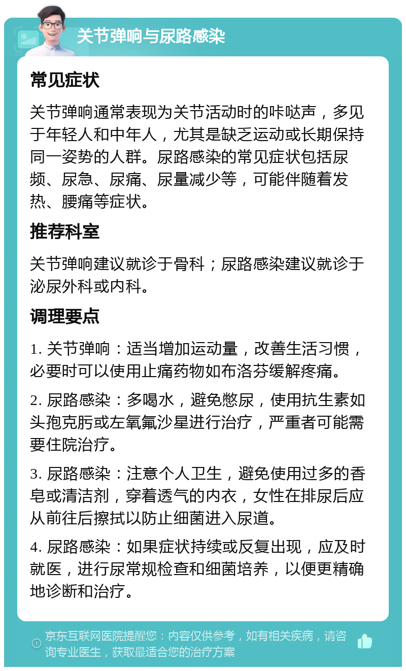 关节弹响与尿路感染 常见症状 关节弹响通常表现为关节活动时的咔哒声，多见于年轻人和中年人，尤其是缺乏运动或长期保持同一姿势的人群。尿路感染的常见症状包括尿频、尿急、尿痛、尿量减少等，可能伴随着发热、腰痛等症状。 推荐科室 关节弹响建议就诊于骨科；尿路感染建议就诊于泌尿外科或内科。 调理要点 1. 关节弹响：适当增加运动量，改善生活习惯，必要时可以使用止痛药物如布洛芬缓解疼痛。 2. 尿路感染：多喝水，避免憋尿，使用抗生素如头孢克肟或左氧氟沙星进行治疗，严重者可能需要住院治疗。 3. 尿路感染：注意个人卫生，避免使用过多的香皂或清洁剂，穿着透气的内衣，女性在排尿后应从前往后擦拭以防止细菌进入尿道。 4. 尿路感染：如果症状持续或反复出现，应及时就医，进行尿常规检查和细菌培养，以便更精确地诊断和治疗。