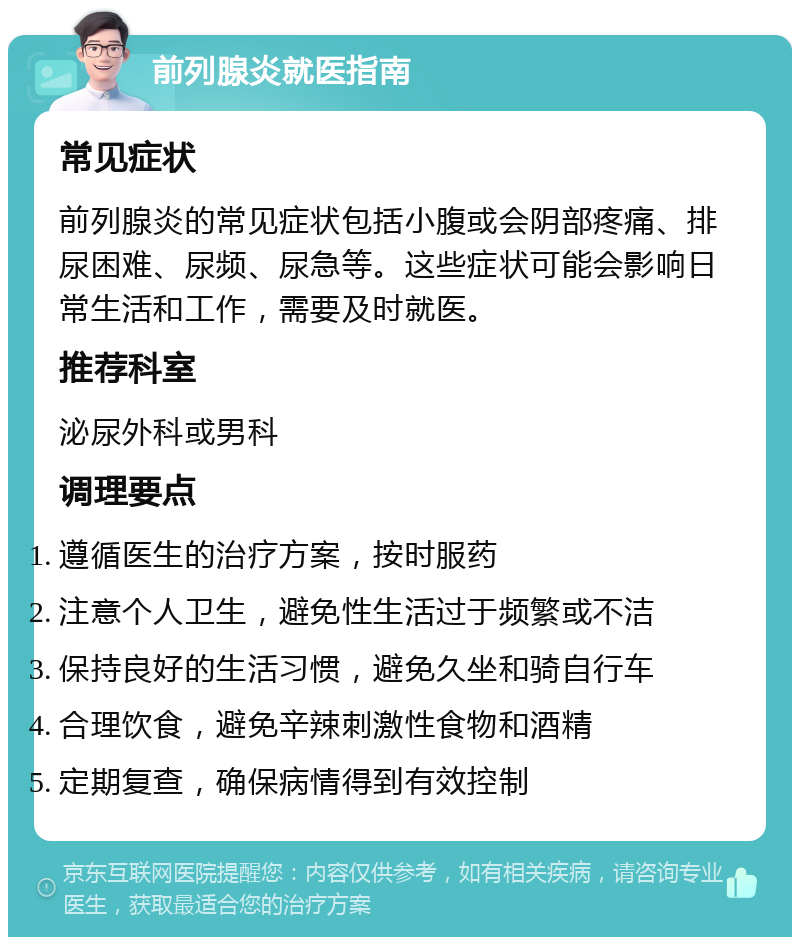 前列腺炎就医指南 常见症状 前列腺炎的常见症状包括小腹或会阴部疼痛、排尿困难、尿频、尿急等。这些症状可能会影响日常生活和工作，需要及时就医。 推荐科室 泌尿外科或男科 调理要点 遵循医生的治疗方案，按时服药 注意个人卫生，避免性生活过于频繁或不洁 保持良好的生活习惯，避免久坐和骑自行车 合理饮食，避免辛辣刺激性食物和酒精 定期复查，确保病情得到有效控制