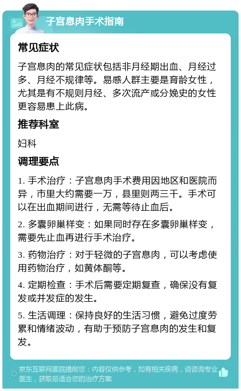 子宫息肉手术指南 常见症状 子宫息肉的常见症状包括非月经期出血、月经过多、月经不规律等。易感人群主要是育龄女性，尤其是有不规则月经、多次流产或分娩史的女性更容易患上此病。 推荐科室 妇科 调理要点 1. 手术治疗：子宫息肉手术费用因地区和医院而异，市里大约需要一万，县里则两三千。手术可以在出血期间进行，无需等待止血后。 2. 多囊卵巢样变：如果同时存在多囊卵巢样变，需要先止血再进行手术治疗。 3. 药物治疗：对于轻微的子宫息肉，可以考虑使用药物治疗，如黄体酮等。 4. 定期检查：手术后需要定期复查，确保没有复发或并发症的发生。 5. 生活调理：保持良好的生活习惯，避免过度劳累和情绪波动，有助于预防子宫息肉的发生和复发。