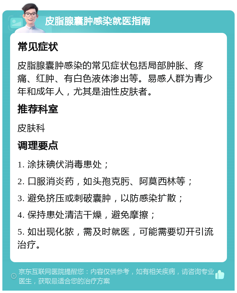 皮脂腺囊肿感染就医指南 常见症状 皮脂腺囊肿感染的常见症状包括局部肿胀、疼痛、红肿、有白色液体渗出等。易感人群为青少年和成年人，尤其是油性皮肤者。 推荐科室 皮肤科 调理要点 1. 涂抹碘伏消毒患处； 2. 口服消炎药，如头孢克肟、阿莫西林等； 3. 避免挤压或刺破囊肿，以防感染扩散； 4. 保持患处清洁干燥，避免摩擦； 5. 如出现化脓，需及时就医，可能需要切开引流治疗。