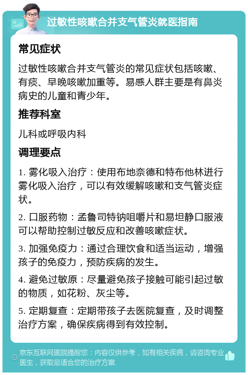 过敏性咳嗽合并支气管炎就医指南 常见症状 过敏性咳嗽合并支气管炎的常见症状包括咳嗽、有痰、早晚咳嗽加重等。易感人群主要是有鼻炎病史的儿童和青少年。 推荐科室 儿科或呼吸内科 调理要点 1. 雾化吸入治疗：使用布地奈德和特布他林进行雾化吸入治疗，可以有效缓解咳嗽和支气管炎症状。 2. 口服药物：孟鲁司特钠咀嚼片和易坦静口服液可以帮助控制过敏反应和改善咳嗽症状。 3. 加强免疫力：通过合理饮食和适当运动，增强孩子的免疫力，预防疾病的发生。 4. 避免过敏原：尽量避免孩子接触可能引起过敏的物质，如花粉、灰尘等。 5. 定期复查：定期带孩子去医院复查，及时调整治疗方案，确保疾病得到有效控制。