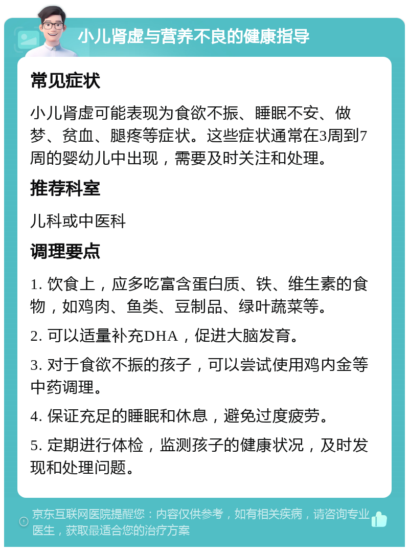 小儿肾虚与营养不良的健康指导 常见症状 小儿肾虚可能表现为食欲不振、睡眠不安、做梦、贫血、腿疼等症状。这些症状通常在3周到7周的婴幼儿中出现，需要及时关注和处理。 推荐科室 儿科或中医科 调理要点 1. 饮食上，应多吃富含蛋白质、铁、维生素的食物，如鸡肉、鱼类、豆制品、绿叶蔬菜等。 2. 可以适量补充DHA，促进大脑发育。 3. 对于食欲不振的孩子，可以尝试使用鸡内金等中药调理。 4. 保证充足的睡眠和休息，避免过度疲劳。 5. 定期进行体检，监测孩子的健康状况，及时发现和处理问题。