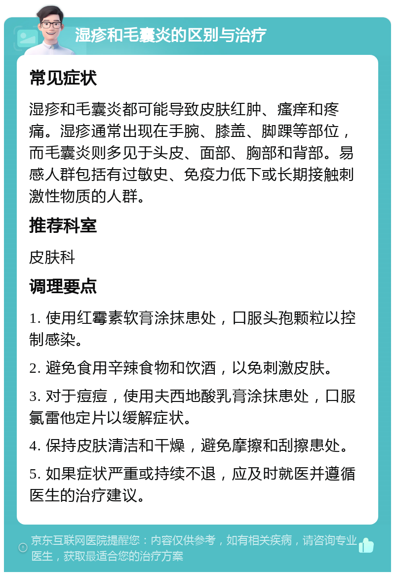 湿疹和毛囊炎的区别与治疗 常见症状 湿疹和毛囊炎都可能导致皮肤红肿、瘙痒和疼痛。湿疹通常出现在手腕、膝盖、脚踝等部位，而毛囊炎则多见于头皮、面部、胸部和背部。易感人群包括有过敏史、免疫力低下或长期接触刺激性物质的人群。 推荐科室 皮肤科 调理要点 1. 使用红霉素软膏涂抹患处，口服头孢颗粒以控制感染。 2. 避免食用辛辣食物和饮酒，以免刺激皮肤。 3. 对于痘痘，使用夫西地酸乳膏涂抹患处，口服氯雷他定片以缓解症状。 4. 保持皮肤清洁和干燥，避免摩擦和刮擦患处。 5. 如果症状严重或持续不退，应及时就医并遵循医生的治疗建议。