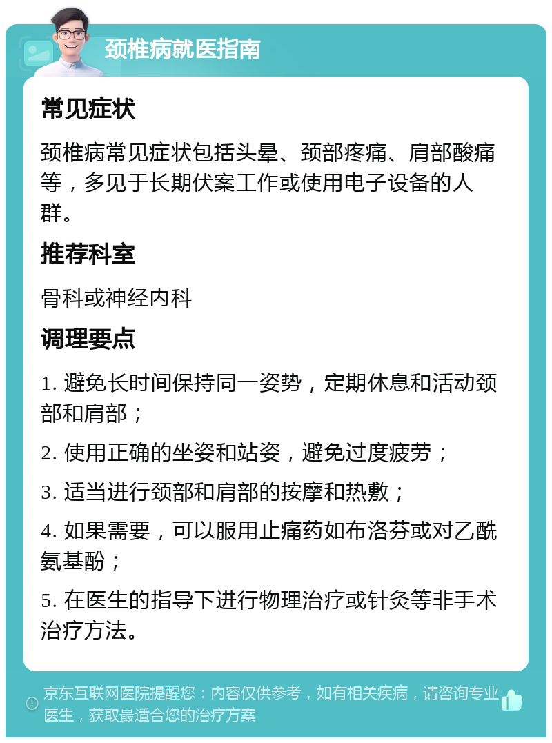 颈椎病就医指南 常见症状 颈椎病常见症状包括头晕、颈部疼痛、肩部酸痛等，多见于长期伏案工作或使用电子设备的人群。 推荐科室 骨科或神经内科 调理要点 1. 避免长时间保持同一姿势，定期休息和活动颈部和肩部； 2. 使用正确的坐姿和站姿，避免过度疲劳； 3. 适当进行颈部和肩部的按摩和热敷； 4. 如果需要，可以服用止痛药如布洛芬或对乙酰氨基酚； 5. 在医生的指导下进行物理治疗或针灸等非手术治疗方法。