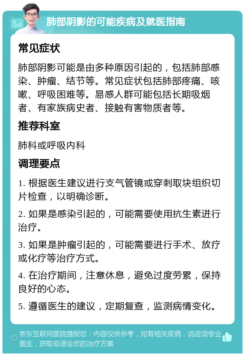 肺部阴影的可能疾病及就医指南 常见症状 肺部阴影可能是由多种原因引起的，包括肺部感染、肿瘤、结节等。常见症状包括肺部疼痛、咳嗽、呼吸困难等。易感人群可能包括长期吸烟者、有家族病史者、接触有害物质者等。 推荐科室 肺科或呼吸内科 调理要点 1. 根据医生建议进行支气管镜或穿刺取块组织切片检查，以明确诊断。 2. 如果是感染引起的，可能需要使用抗生素进行治疗。 3. 如果是肿瘤引起的，可能需要进行手术、放疗或化疗等治疗方式。 4. 在治疗期间，注意休息，避免过度劳累，保持良好的心态。 5. 遵循医生的建议，定期复查，监测病情变化。