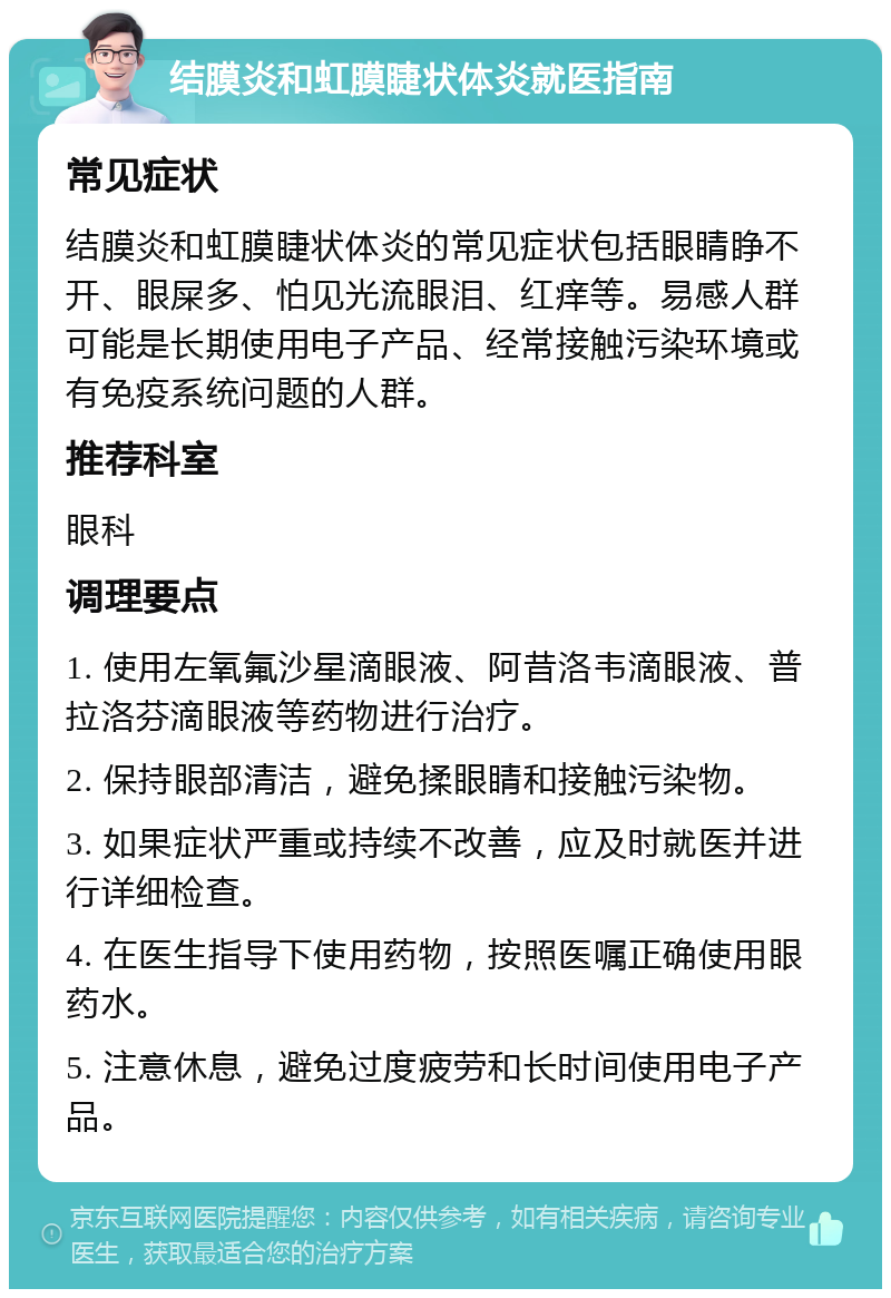 结膜炎和虹膜睫状体炎就医指南 常见症状 结膜炎和虹膜睫状体炎的常见症状包括眼睛睁不开、眼屎多、怕见光流眼泪、红痒等。易感人群可能是长期使用电子产品、经常接触污染环境或有免疫系统问题的人群。 推荐科室 眼科 调理要点 1. 使用左氧氟沙星滴眼液、阿昔洛韦滴眼液、普拉洛芬滴眼液等药物进行治疗。 2. 保持眼部清洁，避免揉眼睛和接触污染物。 3. 如果症状严重或持续不改善，应及时就医并进行详细检查。 4. 在医生指导下使用药物，按照医嘱正确使用眼药水。 5. 注意休息，避免过度疲劳和长时间使用电子产品。