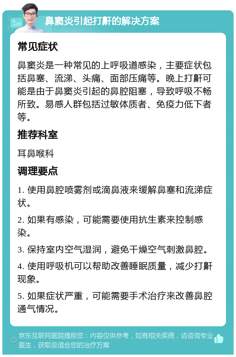 鼻窦炎引起打鼾的解决方案 常见症状 鼻窦炎是一种常见的上呼吸道感染，主要症状包括鼻塞、流涕、头痛、面部压痛等。晚上打鼾可能是由于鼻窦炎引起的鼻腔阻塞，导致呼吸不畅所致。易感人群包括过敏体质者、免疫力低下者等。 推荐科室 耳鼻喉科 调理要点 1. 使用鼻腔喷雾剂或滴鼻液来缓解鼻塞和流涕症状。 2. 如果有感染，可能需要使用抗生素来控制感染。 3. 保持室内空气湿润，避免干燥空气刺激鼻腔。 4. 使用呼吸机可以帮助改善睡眠质量，减少打鼾现象。 5. 如果症状严重，可能需要手术治疗来改善鼻腔通气情况。