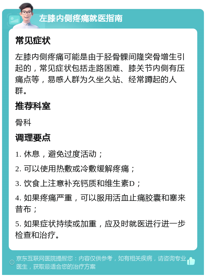 左膝内侧疼痛就医指南 常见症状 左膝内侧疼痛可能是由于胫骨髁间隆突骨增生引起的，常见症状包括走路困难、膝关节内侧有压痛点等，易感人群为久坐久站、经常蹲起的人群。 推荐科室 骨科 调理要点 1. 休息，避免过度活动； 2. 可以使用热敷或冷敷缓解疼痛； 3. 饮食上注意补充钙质和维生素D； 4. 如果疼痛严重，可以服用活血止痛胶囊和塞来昔布； 5. 如果症状持续或加重，应及时就医进行进一步检查和治疗。