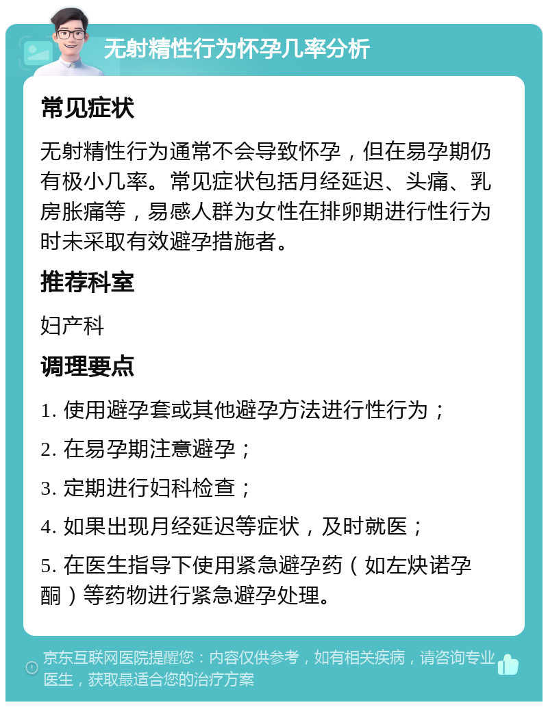 无射精性行为怀孕几率分析 常见症状 无射精性行为通常不会导致怀孕，但在易孕期仍有极小几率。常见症状包括月经延迟、头痛、乳房胀痛等，易感人群为女性在排卵期进行性行为时未采取有效避孕措施者。 推荐科室 妇产科 调理要点 1. 使用避孕套或其他避孕方法进行性行为； 2. 在易孕期注意避孕； 3. 定期进行妇科检查； 4. 如果出现月经延迟等症状，及时就医； 5. 在医生指导下使用紧急避孕药（如左炔诺孕酮）等药物进行紧急避孕处理。