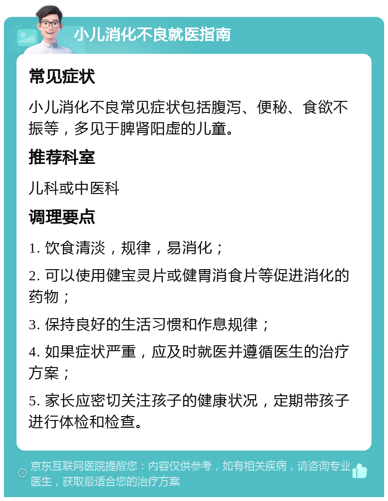 小儿消化不良就医指南 常见症状 小儿消化不良常见症状包括腹泻、便秘、食欲不振等，多见于脾肾阳虚的儿童。 推荐科室 儿科或中医科 调理要点 1. 饮食清淡，规律，易消化； 2. 可以使用健宝灵片或健胃消食片等促进消化的药物； 3. 保持良好的生活习惯和作息规律； 4. 如果症状严重，应及时就医并遵循医生的治疗方案； 5. 家长应密切关注孩子的健康状况，定期带孩子进行体检和检查。