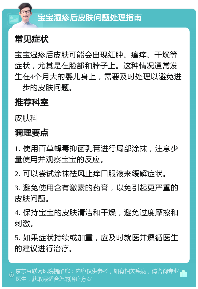 宝宝湿疹后皮肤问题处理指南 常见症状 宝宝湿疹后皮肤可能会出现红肿、瘙痒、干燥等症状，尤其是在脸部和脖子上。这种情况通常发生在4个月大的婴儿身上，需要及时处理以避免进一步的皮肤问题。 推荐科室 皮肤科 调理要点 1. 使用百草蜂毒抑菌乳膏进行局部涂抹，注意少量使用并观察宝宝的反应。 2. 可以尝试涂抹祛风止痒口服液来缓解症状。 3. 避免使用含有激素的药膏，以免引起更严重的皮肤问题。 4. 保持宝宝的皮肤清洁和干燥，避免过度摩擦和刺激。 5. 如果症状持续或加重，应及时就医并遵循医生的建议进行治疗。